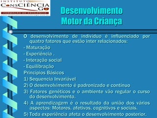 Desenvolvimento
               Motor da Criança
O desenvolvimento de indivíduo é influenciado por
    quatro fatores que estão inter relacionados:
- Maturação
- Experiência .
- Interação social
- Equilibração
Princípios Básicos
1) Sequencia Invariável
2) O desenvolvimento é padronizado e contínuo
3) Fatores genéticos e o ambiente vão regular o curso
    do desenvolvimento.
4) A aprendizagem é o resultado da união dos vários
    aspectos: Motores, afetivos, cognitivos e sociais.
5) Toda experiência afeta o desenvolvimento posterior.
 