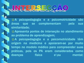 ☺A psicopedagogia e a psicomotricidade são
áreas que se complementam            pela sua
similaridade;
☺Apresenta pontos de interseção no atendimento
ao problema de aprendizagem;
☺A psicopedagogia e a psicomotricidade têm
origem na medicina e apoiaram-se por muito
tempo no modelo médico para compreender suas
práticas, pois os PA eram considerados como
doenças         física      eou        mental;
 