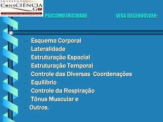 PSICOMOTRICIDADE       VISA DESENVOLVER:



 Esquema Corporal
 Lateralidade
 Estruturação Espacial
 Estruturação Temporal
 Controle das Diversas Coordenações
 Equilíbrio
 Controle da Respiração
 Tônus Muscular e
 Outros.
 