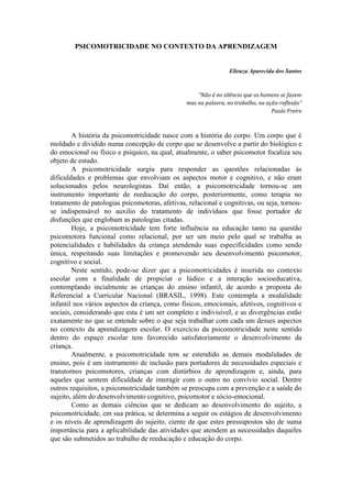 PSICOMOTRICIDADE NO CONTEXTO DA APRENDIZAGEM


                                                                 Elieuza Aparecida dos Santos



                                                    “Não é no silêncio que os homens se fazem
                                                mas na palavra, no trabalho, na ação-reflexão”
                                                                                  Paulo Freire



        A história da psicomotricidade nasce com a história do corpo. Um corpo que é
moldado e dividido numa concepção de corpo que se desenvolve a partir do biológico e
do emocional ou físico e psíquico, na qual, atualmente, o saber psicomotor focaliza seu
objeto de estudo.
        A psicomotricidade surgiu para responder as questões relacionadas ás
dificuldades e problemas que envolviam os aspectos motor e cognitivo, e não eram
solucionados pelos neurologistas. Daí então, a psicomotricidade tornou-se um
instrumento importante de reeducação do corpo, posteriormente, como terapia no
tratamento de patologias psicomotoras, afetivas, relacional e cognitivas, ou seja, tornou-
se indispensável no auxilio do tratamento de indivíduos que fosse portador de
disfunções que englobam as patologias citadas.
        Hoje, a psicomotricidade tem forte influência na educação tanto na questão
psicomotora funcional como relacional, por ser um meio pelo qual se trabalha as
potencialidades e habilidades da criança atendendo suas especificidades como sendo
única, respeitando suas limitações e promovendo seu desenvolvimento psicomotor,
cognitivo e social.
        Neste sentido, pode-se dizer que a psicomotricidades é inserida no contexto
escolar com a finalidade de propiciar o lúdico e a interação socioeducativa,
contemplando incialmente as crianças do ensino infantil, de acordo a proposta do
Referencial a Curricular Nacional (BRASIL, 1998). Este contempla a modalidade
infantil nos vários aspectos da criança, como físicos, emocionais, afetivos, cognitivos e
sociais, considerando que esta é um ser completo e indivisível, e as divergências estão
exatamente no que se entende sobre o que seja trabalhar com cada um desses aspectos
no contexto da aprendizagem escolar. O exercício da psicomotricidade neste sentido
dentro do espaço escolar tem favorecido satisfatoriamente o desenvolvimento da
criança.
        Atualmente, a psicomotricidade tem se estendido as demais modalidades de
ensino, pois é um instrumento de inclusão para portadores de necessidades especiais e
transtornos psicomotores, crianças com distúrbios de aprendizagem e, ainda, para
aqueles que sentem dificuldade de interagir com o outro no convívio social. Dentre
outros requisitos, a psicomotricidade também se preocupa com a prevenção e a saúde do
sujeito, além do desenvolvimento cognitivo, psicomotor e sócio-emocional.
        Como as demais ciências que se dedicam ao desenvolvimento do sujeito, a
psicomotricidade, em sua prática, se determina a seguir os estágios de desenvolvimento
e os níveis de aprendizagem do sujeito, ciente de que estes pressupostos são de suma
importância para a aplicabilidade das atividades que atendem as necessidades daqueles
que são submetidos ao trabalho de reeducação e educação do corpo.
 