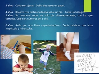 3 años Corta con tijeras. Dobla dos veces un papel.
4 años Recorre tres metros saltando sobre un pie. Copia un triángulo.
5 años Se mantiene sobre un solo pie alternativamente, con los ojos
cerrados. Copia los números del 1 al 5.

6 años Anda por una línea <<punta-tacón>>. Copia palabras con letra
mayúscula y minúsculas.

 