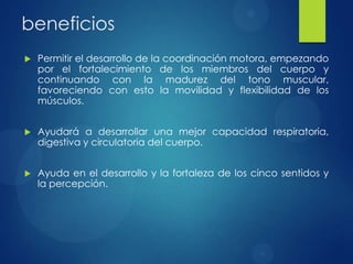 beneficios


Permitir el desarrollo de la coordinación motora, empezando
por el fortalecimiento de los miembros del cuerpo y
continuando con la madurez del tono muscular,
favoreciendo con esto la movilidad y flexibilidad de los
músculos.



Ayudará a desarrollar una mejor capacidad respiratoria,
digestiva y circulatoria del cuerpo.



Ayuda en el desarrollo y la fortaleza de los cinco sentidos y
la percepción.

 