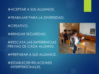 ACEPTAR A SUS ALUMNOS.

TRABAJAR PARA LA DIVERSIDAD.
CREATIVO.
BRINDAR SEGURIDAD.
RESCATA LAS EXPERIENCIAS
PREVIAS DE CADA ALUMNO.
PREPARAR A SUS ALUMNOS.
ESTABLECER RELACIONES
INTERPERSONALES.

 