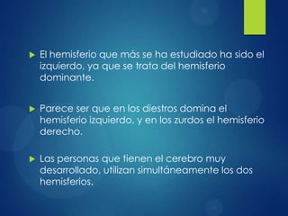 

El hemisferio que más se ha estudiado ha sido el
izquierdo, ya que se trata del hemisferio
dominante.



Parece ser que en los diestros domina el
hemisferio izquierdo, y en los zurdos el hemisferio
derecho.



Las personas que tienen el cerebro muy
desarrollado, utilizan simultáneamente los dos
hemisferios.

 