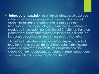 

Interacción social.- se entiende el lazo o vínculo que

existe entre las personas y que son esenciales para el
grupo, de tal manera que sin ella la sociedad no
funcionaría. Para la Sociología, las relaciones sociales, los
modos de interacción no se limitan al ámbito familiar o de
parentesco; abarca las relaciones laborales, políticas, en
los clubes deportivos, en los centros educativos, etc.
Los niños interactúan con otros niños desde una edad
muy temprana, actuando esta interacción entre iguales
como un importante contexto de desarrollo para la
adquisición de habilidades, actitudes y experiencias que,
sin duda, influirán en su adaptación futura.

 