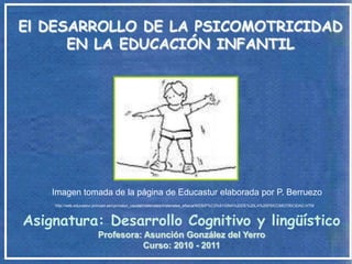 El DESARROLLO DE LA PSICOMOTRICIDAD
      EN LA EDUCACIÓN INFANTIL




    Imagen tomada de la página de Educastur elaborada por P. Berruezo
    http://web.educastur.princast.es/cpr/nalon_caudal/materiales/materiales_efisica/WEB/P%C3%81GINA%20DE%20LA%20PSICOMOTRICIDAD.HTM



Asignatura: Desarrollo Cognitivo y lingüístico
                        Profesora: Asunción González del Yerro
                                   Curso: 2010 - 2011
 