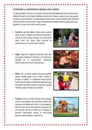POTENCIAR LA MOTRICIDAD GRUESA CON JUEGOS
Si desea ayudar a tu hijo en el desarrollo de sus habilidades de motricidad gruesa,
debes ofrecerle varias oportunidades, sobretodo tiempo y espacio, para que pueda
moverse y experimentar. Incluso puedes incentivarle con actividades bien distintas
para favorecer el movimiento. Aquí te proponemos algunas ideas y juegos para que
ayudes a tu hijo con la motricidad gruesa:
 Puntería con las latas: Coloca unas cuantas
latas vacías y limpias en forma de pirámide y
coloca al niño un poco alejado. Con una pelota
debe tirar las latas. Esto entrena la
coordinación y el control de la fuerza.
 Coger: Agarrar o capturar objetos, este tipo
de juegos trabajan la fuerza y la resistencia
además de la coordinación, elementos
importantes de la motricidad gruesa.
 Globo: Con un globo pueden hacerse grandes
cosas. Puedes jugar con el niño a lanzar y
atrapar el globo, o a golpearlo hacia arriba.
Puesto que un globo es bastante más lento que
una pelota hay más tiempo de reacción, ¡podéis
intentar jugar al tenis con el globo!
 Parques: Lleva a tu niño al parque tan a menudo
como te sea posible. En un parque infantil hay
muchas actividades por hacer, y es un espacio
abierto y por tanto emocionante y bueno por el
aire fresco. Correr y saltar por el parque le
permite desarrollar mucho la motricidad
gruesa, especialmente el equilibrio.
 