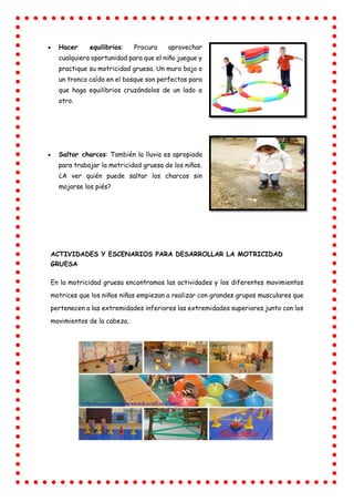  Hacer equilibrios: Procura aprovechar
cualquiera oportunidad para que el niño juegue y
practique su motricidad gruesa. Un muro bajo o
un tronco caído en el bosque son perfectos para
que haga equilibrios cruzándolos de un lado a
otro.
 Saltar charcos: También la lluvia es apropiada
para trabajar la motricidad gruesa de los niños.
¿A ver quién puede saltar los charcos sin
mojarse los piés?
ACTIVIDADES Y ESCENARIOS PARA DESARROLLAR LA MOTRICIDAD
GRUESA
En la motricidad gruesa encontramos las actividades y los diferentes movimientos
motrices que los niños niñas empiezan a realizar con grandes grupos musculares que
pertenecen a las extremidades inferiores las extremidades superiores junto con los
movimientos de la cabeza.
 
