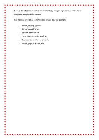 Dentro de estos movimientos intervienen los principales grupos musculares que
componen en aparato locomotor.
Habilidades propias de la motricidad gruesa son, por ejemplo:
 Saltar, andar y correr.
 Gatear, arrastrarse.
 Escalar, estar de pie
 Hacer muecas, señas y reírse.
 Balancearse, montar en bicicleta
 Nadar, jugar al futbol, etc.
 