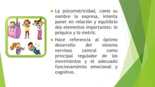  La psicomotricidad, como su
nombre lo expresa, intenta
poner en relación y equilibrio
dos elementos importantes: lo
psíquico y lo motriz.
 Hace referencia al óptimo
desarrollo del sistema
nervioso central como
principal regulador de los
movimientos y el adecuado
funcionamiento emocional y
cognitivo.
 