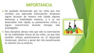 IMPORTANCIA
 Ha quedado demostrado que los niños que han
recibido una adecuada estimulación temprana
logran alcanzar de manera más rápida algunas
destrezas y habilidades motoras, y a su vez
desarrollan más rápido su pensamiento crítico y
logran concentrarse durante tiempos más
prolongados.
 Esta disciplina abraca más que sólo la ejercitación
de las habilidades físicas de los niños, ya que ésta
también influye positivamente en el desarrollo
intelectual, afectivo y social del niño beneficiando
la relación con su entorno.
 