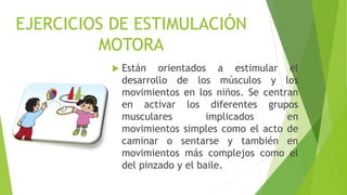 EJERCICIOS DE ESTIMULACIÓN
MOTORA
 Están orientados a estimular el
desarrollo de los músculos y los
movimientos en los niños. Se centran
en activar los diferentes grupos
musculares implicados en
movimientos simples como el acto de
caminar o sentarse y también en
movimientos más complejos como el
del pinzado y el baile.
 