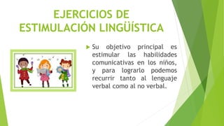 EJERCICIOS DE
ESTIMULACIÓN LINGÜÍSTICA
 Su objetivo principal es
estimular las habilidades
comunicativas en los niños,
y para lograrlo podemos
recurrir tanto al lenguaje
verbal como al no verbal.
 