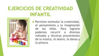 EJERCICIOS DE CREATIVIDAD
INFANTIL
 Permiten estimular la creatividad,
el pensamiento y la imaginación
de los niños. Para lograrlo
podemos recurrir a diversos
métodos y técnicas provenientes
de la música, el teatro, la danza y
la pintura.
 