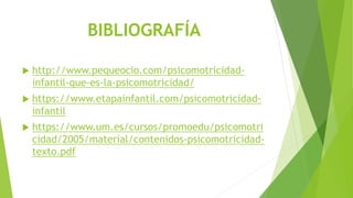 BIBLIOGRAFÍA
 http://www.pequeocio.com/psicomotricidad-
infantil-que-es-la-psicomotricidad/
 https://www.etapainfantil.com/psicomotricidad-
infantil
 https://www.um.es/cursos/promoedu/psicomotri
cidad/2005/material/contenidos-psicomotricidad-
texto.pdf
 