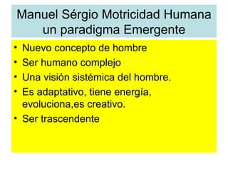 Manuel Sérgio Motricidad Humana
   un paradigma Emergente
• Nuevo concepto de hombre
• Ser humano complejo
• Una visión sistémica del hombre.
• Es adaptativo, tiene energía,
  evoluciona,es creativo.
• Ser trascendente
 