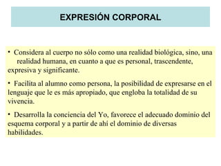EXPRESIÓN CORPORAL


• Considera al cuerpo no sólo como una realidad biológica, sino, una
   realidad humana, en cuanto a que es personal, trascendente,
expresiva y significante.
• Facilita al alumno como persona, la posibilidad de expresarse en el
lenguaje que le es más apropiado, que engloba la totalidad de su
vivencia.
• Desarrolla la conciencia del Yo, favorece el adecuado dominio del
esquema corporal y a partir de ahí el dominio de diversas
habilidades.
 