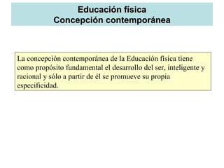 Educación física
            Concepción contemporánea



La concepción contemporánea de la Educación física tiene
como propósito fundamental el desarrollo del ser, inteligente y
racional y sólo a partir de él se promueve su propia
especificidad.
 