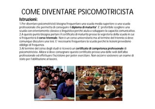 COME DIVENTARE PSICOMOTRICISTA
Istruzioni:
1.Per diventare psicomotricisti bisogna frequentare una scuola media superiore o una scuola
professionale che permetta di conseguire il diploma di maturita'. E’ preferibile scegliere una
scuola con orientamento classico o linguistico perché aiuta a sviluppare la capacità comunicativa.
2.A questo punto bisogna portare il certificato di maturità presso la segreteria della scuola in cui
si frequenterà il corso triennale. Non è un corso universitario ma al termine del triennio si deve
comunque discutere una tesi. E’ necessario frequentare la scuola perchè le lezioni prevedono
obbligo di frequenza.
3.Al termine del corso degli studi si riceverà un certificato di competenza professonale di
psicomotricista. Allora si deve consegnare questo certificato presso una delle sedi dell'albo
professionale ed effettuare l'iscrizione per poter esercitare. Non occorre sostenere un esame di
stato per l'abilitazione al lavoro.
 