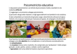 Psicomotricità educativa
L’educazione psicomotoria è un’attività di prevenzione rivolta a bambini in età
evolutiva al fine di:
1) raggiungere un armonico sviluppo psicomotorio,
2) prevenire disagi nella relazione e negli apprendimenti nei bambini in età evolutiva;
3) dare al bambino un momento di genuino svago e divertimento attraverso il gioco
motorio, di cui spesso è privato per mancanza di spazio, di compagni e di attenzioni.




Essa favorisce la manifestazione dell'espressività psicomotoria infantile nonché il suo
sviluppo verso tre obiettivi che si completano e si arricchiscono vicendevolmente:
- la comunicazione;
- la creazione (intesa come creatività, che comprende una "produzione" molto ampia:
gestuale, vocale, grafica, sonora, verbale e anche cognitiva);
- l'operazione (nel senso della formazione al pensiero operativo).
 