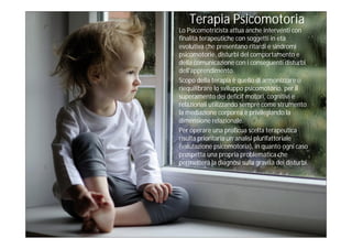 Terapia Psicomotoria
Lo Psicomotricista attua anche interventi con
finalità terapeutiche con soggetti in età
evolutiva che presentano ritardi e sindromi
psicomotorie, disturbi del comportamento e
della comunicazione con i conseguenti disturbi
dell'apprendimento.
Scopo della terapia è quello di armonizzare o
riequilibrare lo sviluppo psicomotorio, per il
superamento dei deficit motori, cognitivi e
relazionali utilizzando sempre come strumento
la mediazione corporea e privilegiando la
dimensione relazionale.
Per operare una proficua scelta terapeutica
risulta prioritaria un’analisi plurifattoriale
(valutazione psicomotoria), in quanto ogni caso
prospetta una propria problematica che
permetterà la diagnosi sulla gravità dei disturbi.
 
