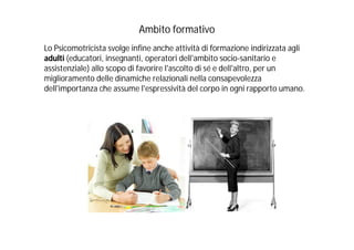 Ambito formativo
Lo Psicomotricista svolge infine anche attività di formazione indirizzata agli
adulti (educatori, insegnanti, operatori dell'ambito socio-sanitario e
assistenziale) allo scopo di favorire l'ascolto di sé e dell'altro, per un
miglioramento delle dinamiche relazionali nella consapevolezza
dell'importanza che assume l'espressività del corpo in ogni rapporto umano.
 