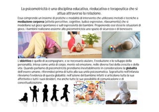 La psicomotricità è una disciplina educativa, rieducativa e terapeutica che si
                          attua attraverso la relazione.
Essa comprende un insieme di pratiche e modalità di intervento che utilizzano metodi e tecniche a
mediazione corporea (attività percettive, cognitive, ludico espressive, rilassamento) che si
modellano sul gioco spontaneo e sull’espressività dei bambini. Proponendo essi stessi le situazioni di
gioco, i bambini realizzano assieme allo psicomotricista uno spazio di sicurezza e di benessere.




L’obiettivo è quello di accompagnare, e se necessario aiutare, l'evoluzione e lo sviluppo della
personalità, intesa come unità di corpo, mente ed emozione, nelle diverse fasi della crescita e della
vita. Quando parliamo di psicomotricità prendiamo inevitabilmente in considerazione la globalità
dell'essere umano, riferendoci prima di tutto alla sua unità psicosomatica. Soprattutto nell'infanzia
rileviamo l'evidenza di questa globalità; nell'azione del bambino infatti si articolano tutta la sua
affettività e tutti i suoi desideri, ma anche tutte le sue possibilità di comunicazione e di
concettualizzazione.
 