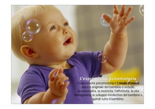 L'espressività psicomotoria è il modo d’essere
      unico e originale del bambino e include:
  la sensorialità, la motricità, l'affettività, la vita
immaginaria, lo sviluppo intellettivo del bambino e
              quindi tutto il bambino.
 