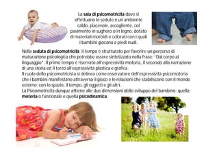 La sala di psicomotricità dove si
                             effettuano le sedute è un ambiente
                              caldo, piacevole, accogliente, col
                          pavimento in sughero o in legno, dotato
                          di materiali morbidi e colorati con i quali
                                i bambini giocano a piedi nudi.
Nella seduta di psicomotricità il tempo è strutturato per favorire un percorso di
maturazione psicologica che potrebbe essere sintetizzato nella frase: “Dal corpo al
linguaggio”. Il primo tempo è riservato all’espressività motoria, il secondo alla narrazione
di una storia ed il terzo all’espressività plastica e grafica.
Il ruolo dello psicomotricista si delinea come osservatore dell’espressività psicomotoria
che i bambini manifestano attraverso il gioco e le relazioni che stabiliscono con il mondo
esterno: con lo spazio, il tempo, gli oggetti e gli altri.
La Psicomotricità dunque attiene alle due dimensioni dello sviluppo del bambino: quella
motoria o funzionale e quella psicodinamica.
 