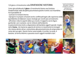 "I giochi dei bambini non
1) Il gioco e il movimento nella DIMENSIONE MOTORIA                             sono giochi, e bisogna
                                                                              considerarli come le loro
                                                                                   azioni più serie."
Come già sottolineato il gioco e il movimento hanno una funzione                  (M. de Montaigne)
fondamentale nella disciplina psicomotoria poiché tramite essi il bambino
ha la possibilità di:
-scaricare le tensioni interne;
-riproporre le proprie emozioni anche conflittuali legate alle esperienze della
quotidianità ed elaborare nuove strategie per viverle più serenamente;
-affrontare i diversi aspetti della sua crescita: il rapporto con le figure
genitoriali, con i coetanei, con le richieste dell'ambiente.
Lo psicomotricista mette a disposizione del bambino oggetti speciali, meglio
dette Forme, che hanno la capacità di mettere in movimento le immagini
che stanno dentro di lui e consentono allo psicomotricista di comprendere il
senso del suo agire. Queste forme sono la palla, il cerchio, la corda, il
bastone, la forma informe e possono essere oggetti morbidi o duri.
 