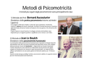 Metodi di Psicomotricità
                I metodi più seguiti dagli psicomotricisti sono principalmente due:

 1) Metodo del Prof. Bernard Aucouturier
 (fondatore della pratica psicomotoria insieme ad André
 Lapierre)
 Esso poggia su delle basi semplici e universali: gioco spontaneo, movimento
 corporeo e piacere del vissuto relazionale. Secondo il metodo Aucouturier il bambino
 apprende di più attraverso l’azione ed il piacere che essa genera, che attraverso altre
 modalità.
 Proprio il piacere vissuto favorisce lo sviluppo armonico del bambino, base
 importante per un rapporto positivo e equilibrato con se stesso e con l’altro.



2) Metodo di Jean Le Boulch
(fondatore della psicomotricità funzionale)
«La formazione dello psicomotricista funzionale deve rispondere ai bisogni educativi
dell’individuo ossia alla concezione funzionale dell’educazione intesa come sviluppo
della persona per mezzo del movimento […] Approntata sul mosaico funzionale,
l’azione educativa ha come obiettivo la realizzazione di una persona che sappia
eseguire un movimento che conviene in ogni caso particolare, un modo di essere
efficace sull’ambiente con una azione giusta nel momento adatto» (art. 10 Statuto
ASPIF).
Questo metodo dunque predilige l’ambito concernente le abilità e le capacità motorie
più che l’interiorizzazione del movimento.
 