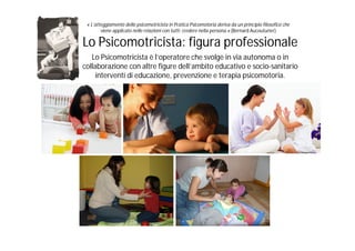« L’atteggiamento dello psicomotricista in Pratica Psicomotoria deriva da un principio filosofico che
        viene applicato nelle relazioni con tutti: credere nella persona.» (Bernard Aucouturier)

Lo Psicomotricista: figura professionale
   Lo Psicomotricista è l’operatore che svolge in via autonoma o in
collaborazione con altre figure dell’ambito educativo e socio-sanitario
     interventi di educazione, prevenzione e terapia psicomotoria.
 