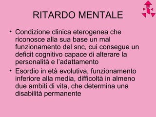 RITARDO MENTALE
• Condizione clinica eterogenea che
riconosce alla sua base un mal
funzionamento del snc, cui consegue un
deficit cognitivo capace di alterare la
personalità e l’adattamento
• Esordio in età evolutiva, funzionamento
inferiore alla media, difficoltà in almeno
due ambiti di vita, che determina una
disabilità permanente
 