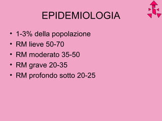 EPIDEMIOLOGIA
• 1-3% della popolazione
• RM lieve 50-70
• RM moderato 35-50
• RM grave 20-35
• RM profondo sotto 20-25
 