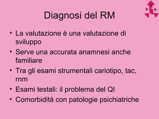 Diagnosi del RM
• La valutazione è una valutazione di
sviluppo
• Serve una accurata anamnesi anche
familiare
• Tra gli esami strumentali cariotipo, tac,
rnm
• Esami testali: il problema del QI
• Comorbidità con patologie psichiatriche
 