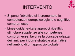 INTERVENTO
• Si pone l’obiettivo di incrementare le
competenze neuropsicologiche e cognitive
compromesse
• Linee guida: evitare approcci ripetitivi,
stimolare supplenze alle competenze
compromesse, favorire la consapevolezza
dei limiti per indurre strategie alternative,
nell’ambito di un approccio globale
 