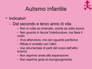 Autismo infantile
• Indicatori
- Dal secondo e terzo anno di vita
- Non si volta se chiamato, anche se udito buono
- Non guarda in faccia l’interlocutore, ma fissa il
vuoto
- Viva attenzione, ma con sguardo periferico
- Rifiuta il contatto con l’altro
- Uso strumentale di parti del corpo dell’altro
(mano)
- Non esprime ansia alla separazione
- Non esprime gioia al ricongiungimento
 