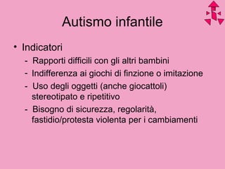 Autismo infantile
• Indicatori
- Rapporti difficili con gli altri bambini
- Indifferenza ai giochi di finzione o imitazione
- Uso degli oggetti (anche giocattoli)
stereotipato e ripetitivo
- Bisogno di sicurezza, regolarità,
fastidio/protesta violenta per i cambiamenti
 