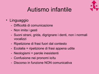Autismo infantile
• Linguaggio
- Difficoltà di comunicazione
- Non imita i gesti
- Suoni strani, grida, digrignare i denti, non i normali
vocalizzi
- Ripetizione di frasi fuori dal contesto
- Ecolalia = ripetizione di frasi appena udite
- Neologismi = parole inesistenti
- Confusione nei pronomi io/tu
- Discorso in funzione NON comunicativa
 