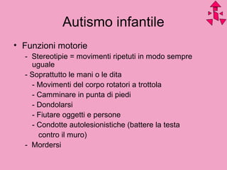 Autismo infantile
• Funzioni motorie
- Stereotipie = movimenti ripetuti in modo sempre
uguale
- Soprattutto le mani o le dita
- Movimenti del corpo rotatori a trottola
- Camminare in punta di piedi
- Dondolarsi
- Fiutare oggetti e persone
- Condotte autolesionistiche (battere la testa
contro il muro)
- Mordersi
 