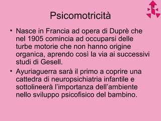 Psicomotricità
• Nasce in Francia ad opera di Duprè che
nel 1905 comincia ad occuparsi delle
turbe motorie che non hanno origine
organica, aprendo così la via ai successivi
studi di Gesell.
• Ayuriaguerra sarà il primo a coprire una
cattedra di neuropsichiatria infantile e
sottolineerà l’importanza dell’ambiente
nello sviluppo psicofisico del bambino.
 