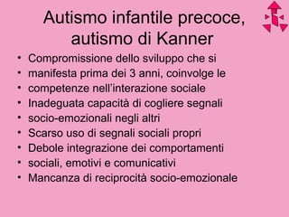 Autismo infantile precoce,
autismo di Kanner
• Compromissione dello sviluppo che si
• manifesta prima dei 3 anni, coinvolge le
• competenze nell’interazione sociale
• Inadeguata capacità di cogliere segnali
• socio-emozionali negli altri
• Scarso uso di segnali sociali propri
• Debole integrazione dei comportamenti
• sociali, emotivi e comunicativi
• Mancanza di reciprocità socio-emozionale
 