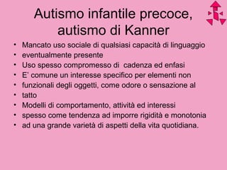 Autismo infantile precoce,
autismo di Kanner
• Mancato uso sociale di qualsiasi capacità di linguaggio
• eventualmente presente
• Uso spesso compromesso di cadenza ed enfasi
• E’ comune un interesse specifico per elementi non
• funzionali degli oggetti, come odore o sensazione al
• tatto
• Modelli di comportamento, attività ed interessi
• spesso come tendenza ad imporre rigidità e monotonia
• ad una grande varietà di aspetti della vita quotidiana.
 
