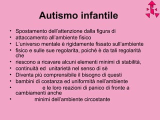 Autismo infantile
• Spostamento dell’attenzione dalla figura di
• attaccamento all’ambiente fisico
• L’universo mentale è rigidamente fissato sull’ambiente
• fisico e sulle sue regolarita, poiché è da tali regolarità
che
• riescono a ricavare alcuni elementi minimi di stabilità,
• continuità ed unitarietà nel senso di sè
• Diventa più comprensibile il bisogno di questi
• bambini di costanza ed uniformità nell’ambiente
• e le loro reazioni di panico di fronte a
cambiamenti anche
• minimi dell’ambiente circostante
 