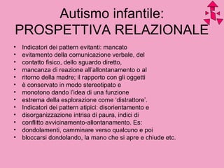 Autismo infantile:
PROSPETTIVA RELAZIONALE
• Indicatori dei pattern evitanti: mancato
• evitamento della comunicazione verbale, del
• contatto fisico, dello sguardo diretto,
• mancanza di reazione all’allontanamento o al
• ritorno della madre; il rapporto con gli oggetti
• è conservato in modo stereotipato e
• monotono dando l’idea di una funzione
• estrema della esplorazione come ‘distrattore’.
• Indicatori dei pattern atipici: disorientamento e
• disorganizzazione intrisa di paura, indici di
• conflitto avvicinamento-allontanamento. Es:
• dondolamenti, camminare verso qualcuno e poi
• bloccarsi dondolando, la mano che si apre e chiude etc.
 
