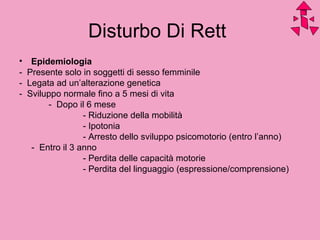 Disturbo Di Rett
• Epidemiologia
- Presente solo in soggetti di sesso femminile
- Legata ad un’alterazione genetica
- Sviluppo normale fino a 5 mesi di vita
- Dopo il 6 mese
- Riduzione della mobilità
- Ipotonia
- Arresto dello sviluppo psicomotorio (entro l’anno)
- Entro il 3 anno
- Perdita delle capacità motorie
- Perdita del linguaggio (espressione/comprensione)
 