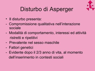 Disturbo di Asperger
• Il disturbo presenta:
- Compromissione qualitativa nell’interazione
sociale
- Modalità di comportamento, interessi ed attività
ristretti e ripetitivi
- Prevalente nel sesso maschile
- Fattori genetici
- Evidente dopo il 2/3 anno di vita, al momento
dell’inserimento in contesti sociali
 