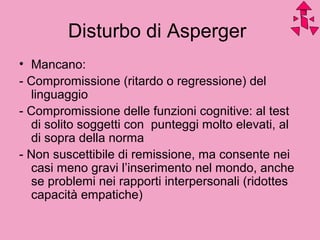 Disturbo di Asperger
• Mancano:
- Compromissione (ritardo o regressione) del
linguaggio
- Compromissione delle funzioni cognitive: al test
di solito soggetti con punteggi molto elevati, al
di sopra della norma
- Non suscettibile di remissione, ma consente nei
casi meno gravi l’inserimento nel mondo, anche
se problemi nei rapporti interpersonali (ridottes
capacità empatiche)
 