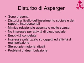 Disturbo di Asperger
• Sono presenti:
- Disturbi al livello dell’inserimento sociale e dei
rapporti interpersonali
- Mimica relazionale assente o molto scarsa
- No interesse per attività di gioco sociale
- Emotività congelata
- Interesse polarizzato su oggetti ed attività di
manipolazione
- Stereotipie motorie, rituali
- Problemi di deambulazione
 