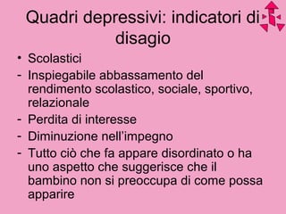 Quadri depressivi: indicatori di
disagio
• Scolastici
- Inspiegabile abbassamento del
rendimento scolastico, sociale, sportivo,
relazionale
- Perdita di interesse
- Diminuzione nell’impegno
- Tutto ciò che fa appare disordinato o ha
uno aspetto che suggerisce che il
bambino non si preoccupa di come possa
apparire
 